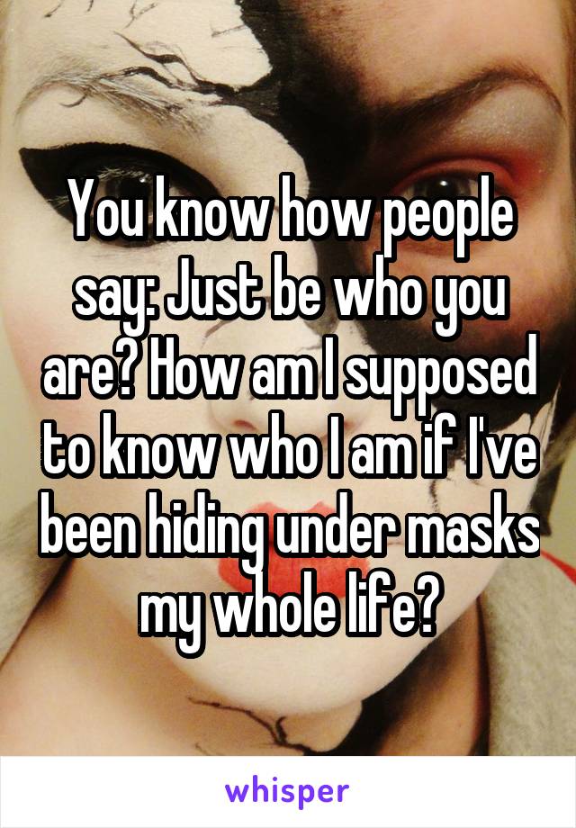 You know how people say: Just be who you are? How am I supposed to know who I am if I've been hiding under masks my whole life?