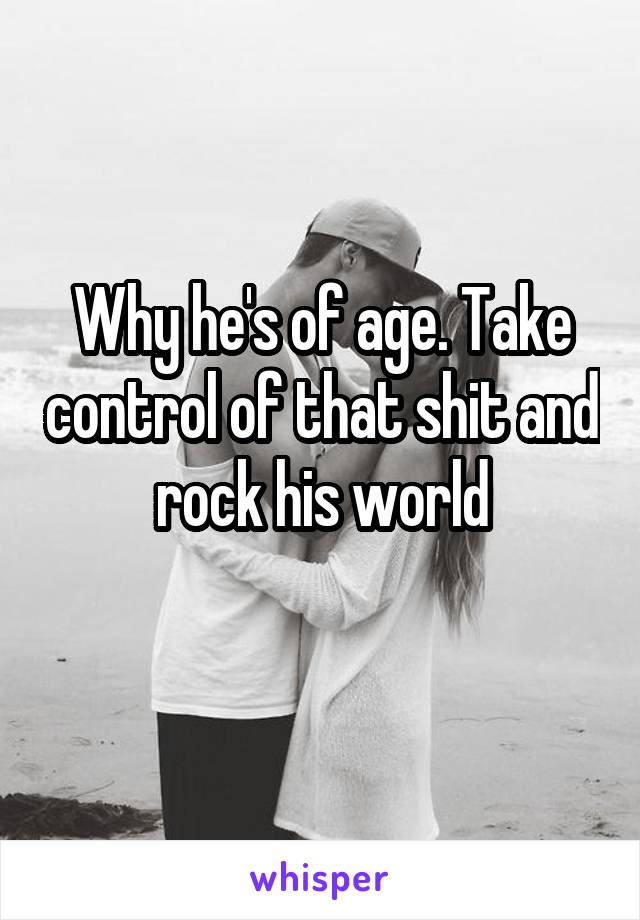 Why he's of age. Take control of that shit and rock his world
