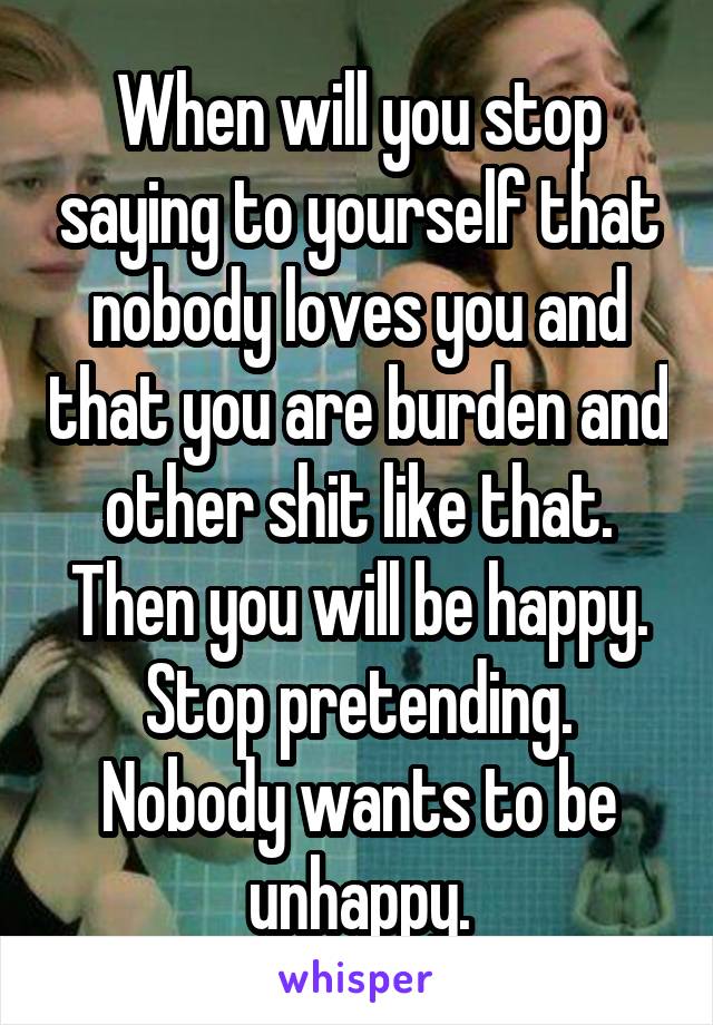 When will you stop saying to yourself that nobody loves you and that you are burden and other shit like that. Then you will be happy. Stop pretending. Nobody wants to be unhappy.