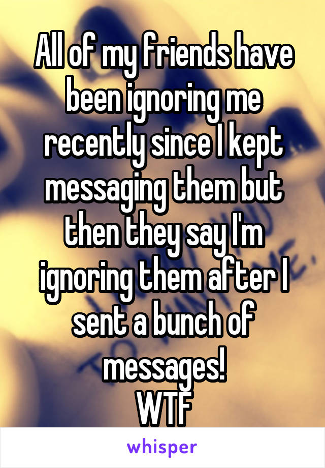 All of my friends have been ignoring me recently since I kept messaging them but then they say I'm ignoring them after I sent a bunch of messages!
WTF