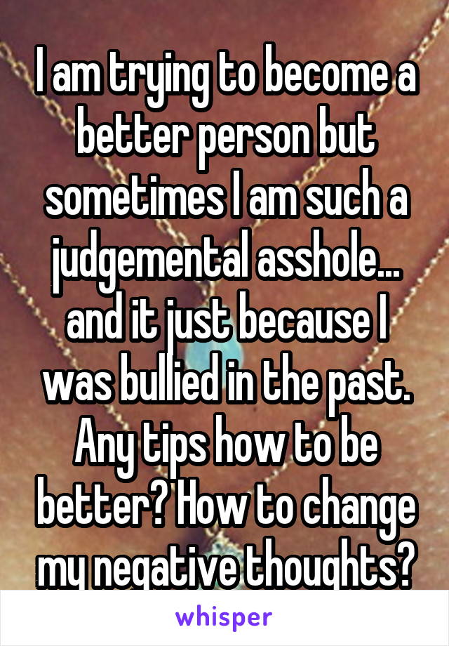 I am trying to become a better person but sometimes I am such a judgemental asshole... and it just because I was bullied in the past. Any tips how to be better? How to change my negative thoughts?