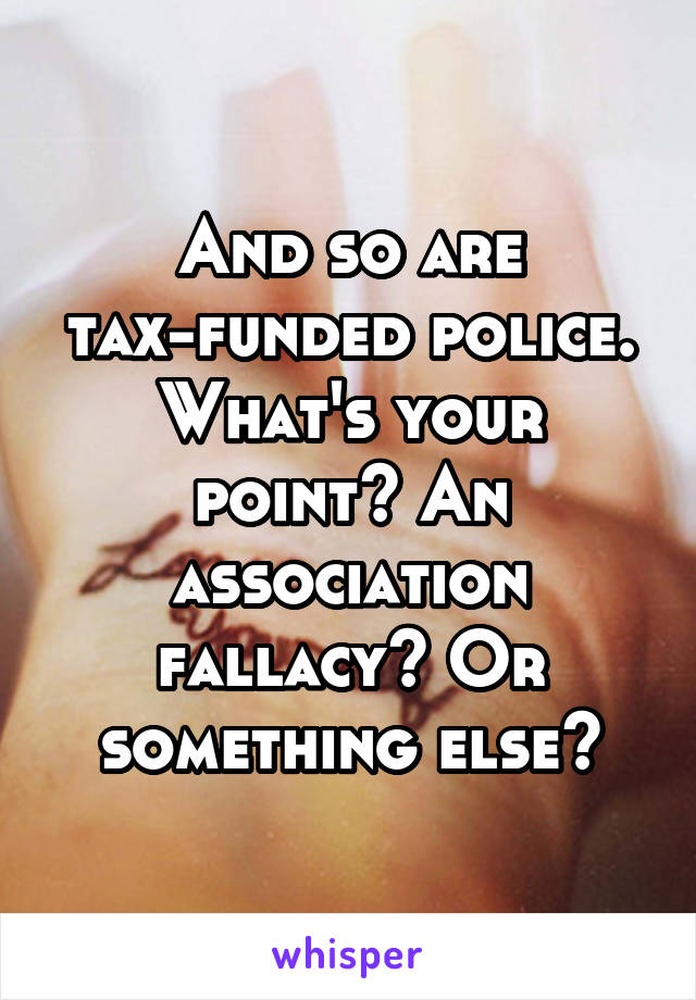 And so are tax-funded police. What's your point? An association fallacy? Or something else?