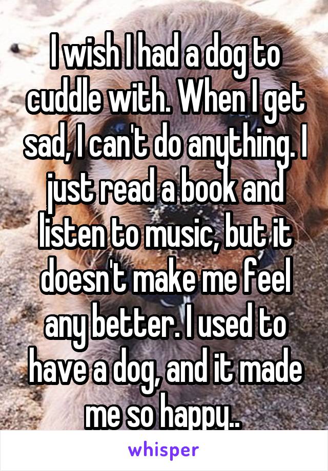 I wish I had a dog to cuddle with. When I get sad, I can't do anything. I just read a book and listen to music, but it doesn't make me feel any better. I used to have a dog, and it made me so happy.. 