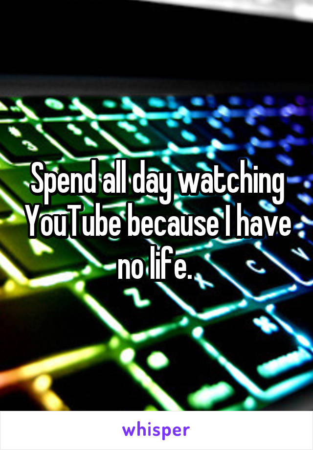 Spend all day watching YouTube because I have no life. 