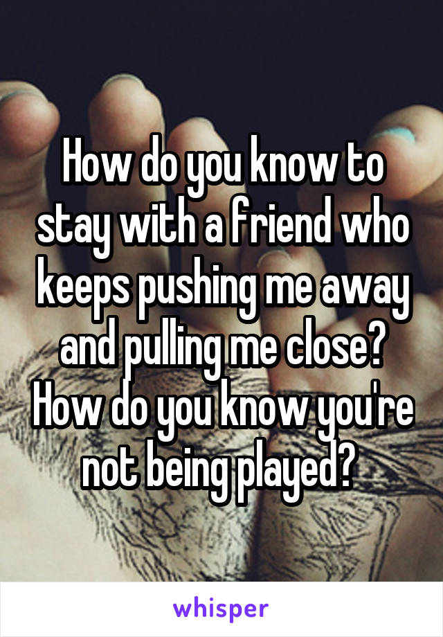 How do you know to stay with a friend who keeps pushing me away and pulling me close? How do you know you're not being played? 