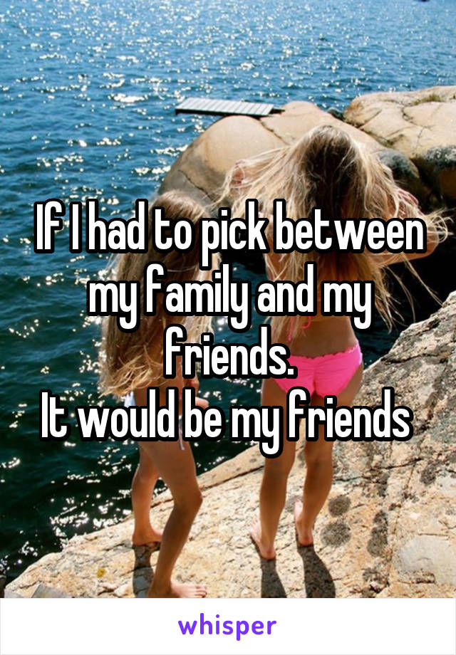 If I had to pick between my family and my friends.
It would be my friends 