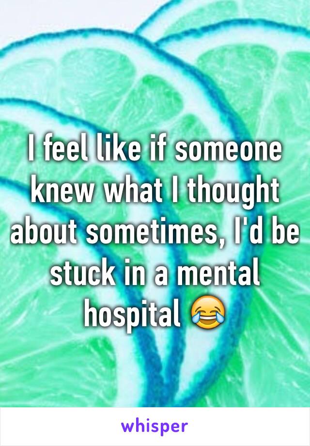 I feel like if someone knew what I thought about sometimes, I'd be stuck in a mental hospital 😂