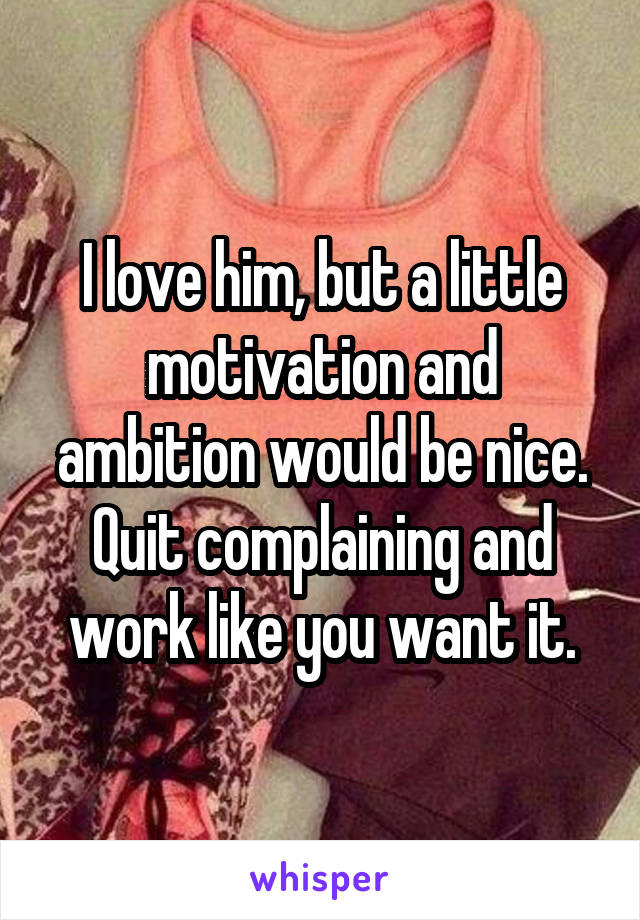 I love him, but a little motivation and ambition would be nice. Quit complaining and work like you want it.