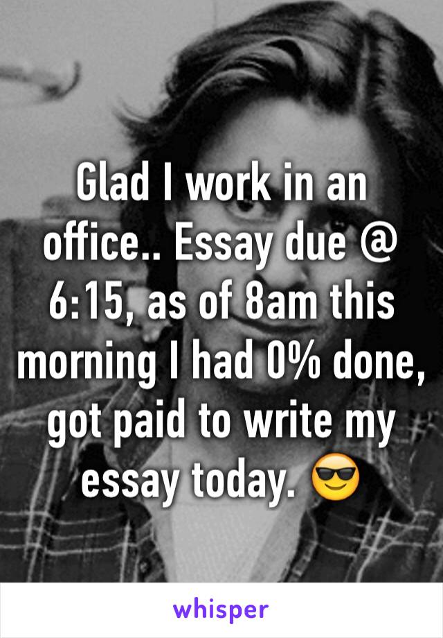 Glad I work in an office.. Essay due @ 6:15, as of 8am this morning I had 0% done, got paid to write my essay today. 😎