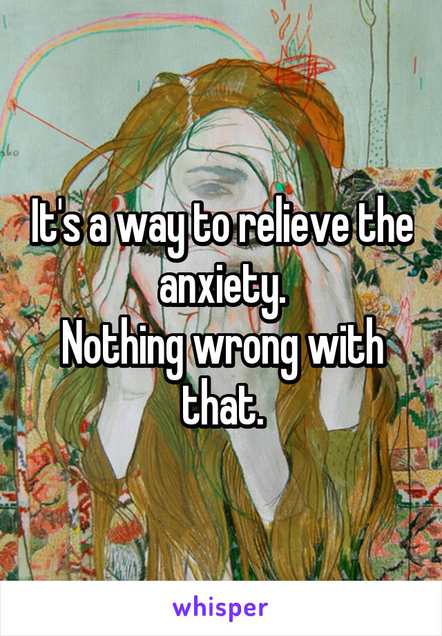 It's a way to relieve the anxiety.
Nothing wrong with that.