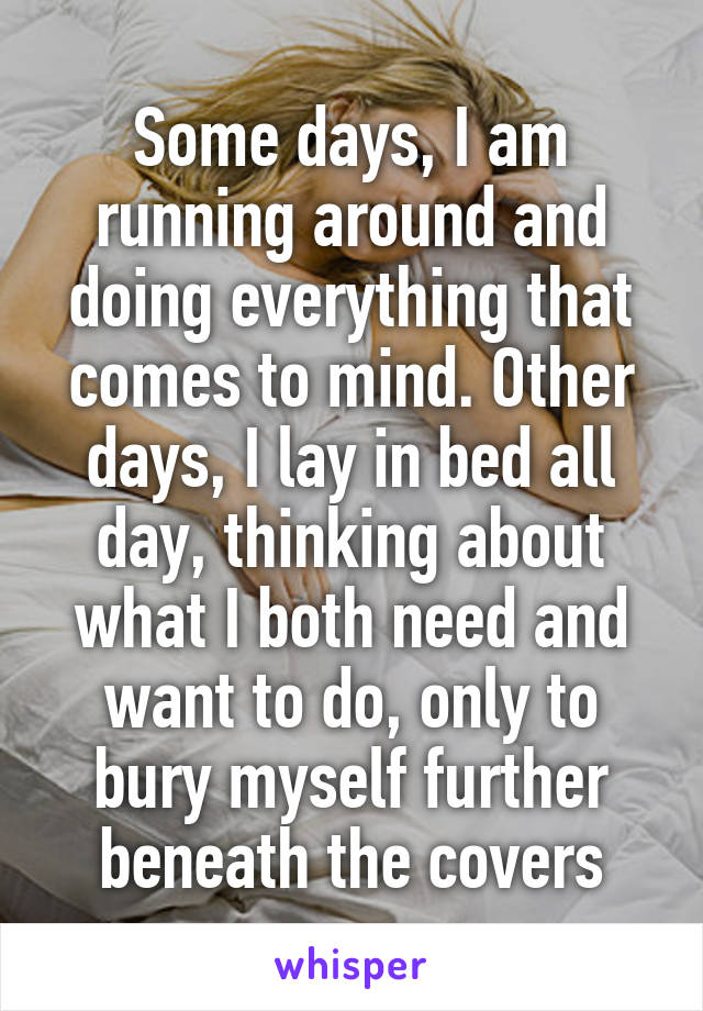 Some days, I am running around and doing everything that comes to mind. Other days, I lay in bed all day, thinking about what I both need and want to do, only to bury myself further beneath the covers