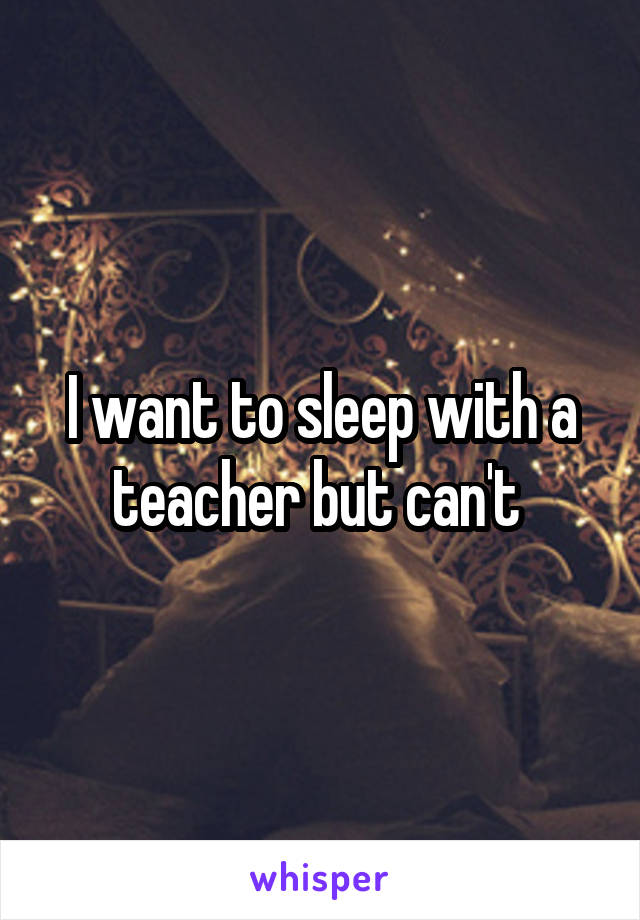 I want to sleep with a teacher but can't 