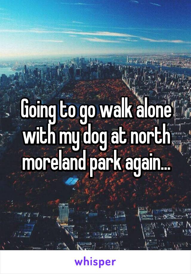 Going to go walk alone with my dog at north moreland park again...