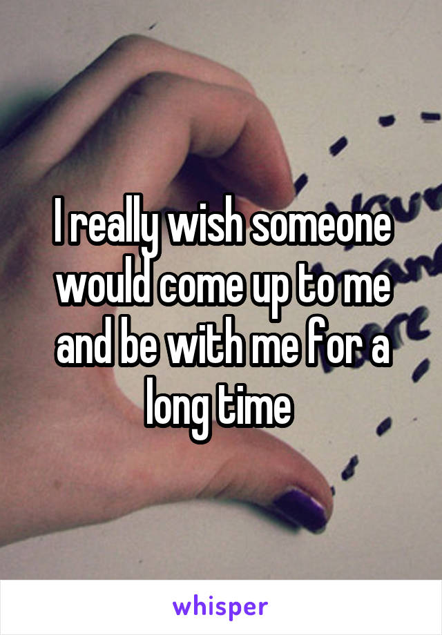 I really wish someone would come up to me and be with me for a long time 