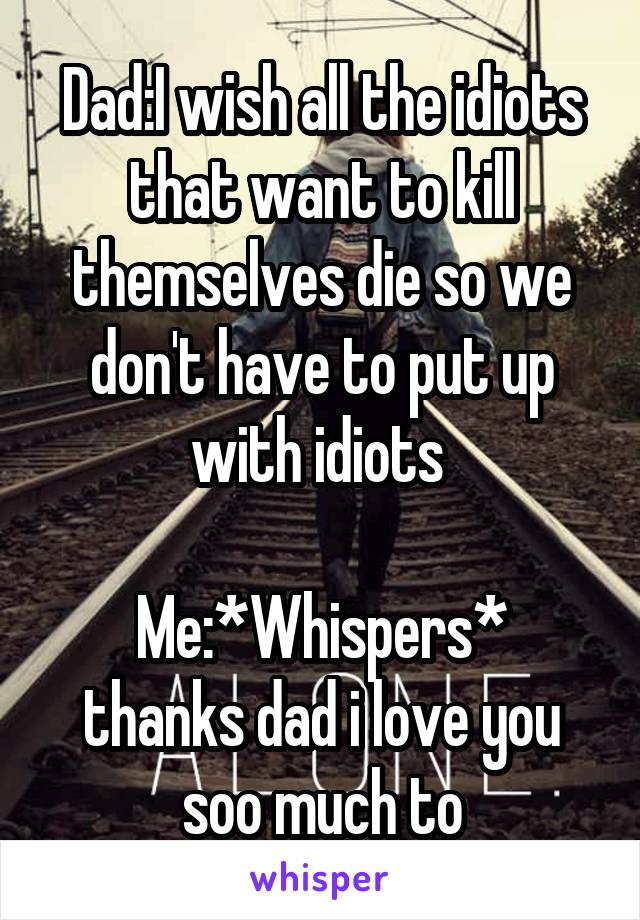 Dad:I wish all the idiots that want to kill themselves die so we don't have to put up with idiots 

Me:*Whispers* thanks dad i love you soo much to