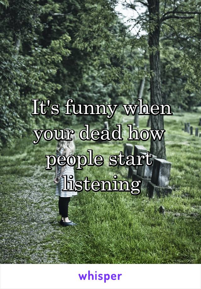 It's funny when your dead how  people start  listening