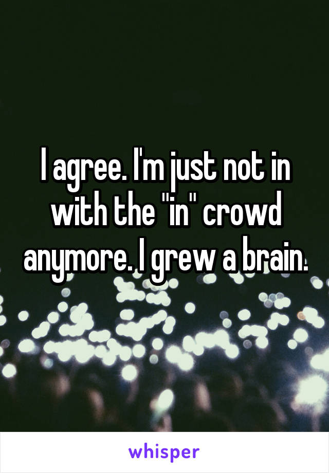 I agree. I'm just not in with the "in" crowd anymore. I grew a brain. 