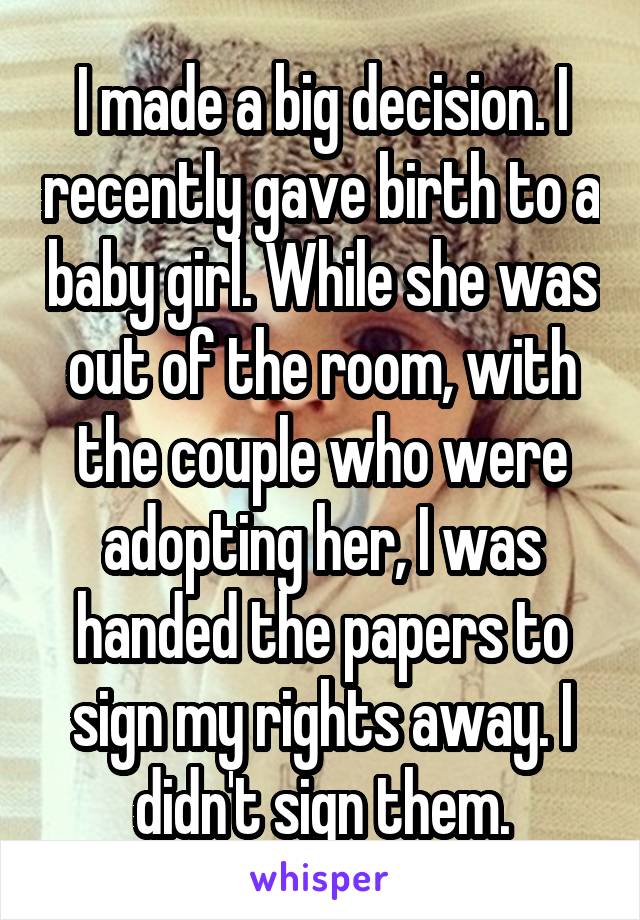 I made a big decision. I recently gave birth to a baby girl. While she was out of the room, with the couple who were adopting her, I was handed the papers to sign my rights away. I didn't sign them.