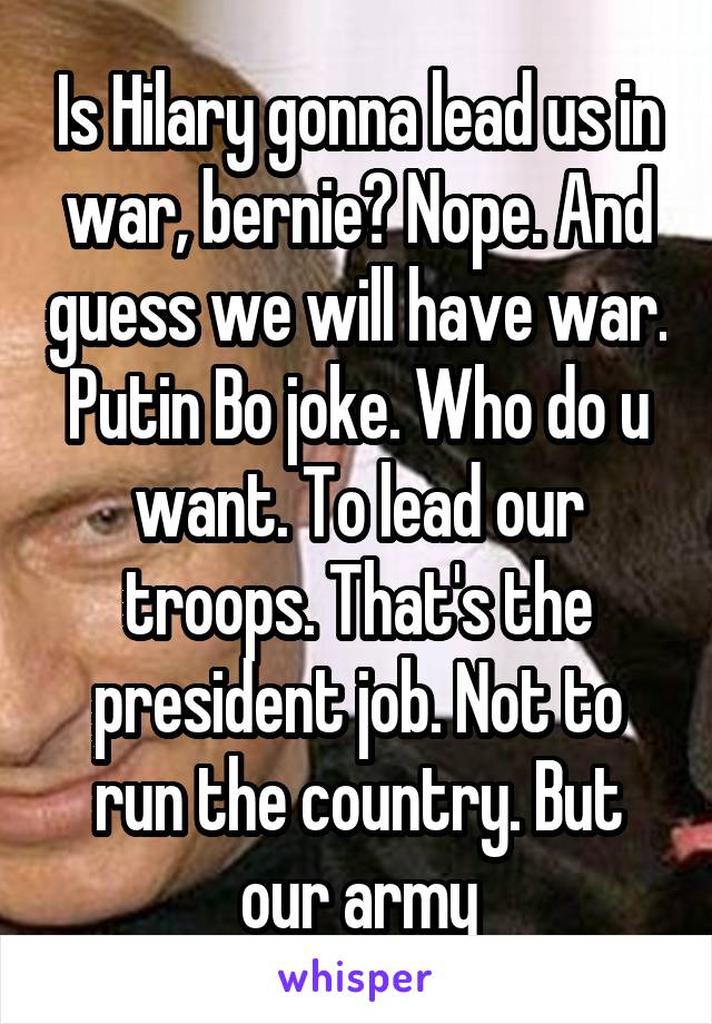 Is Hilary gonna lead us in war, bernie? Nope. And guess we will have war. Putin Bo joke. Who do u want. To lead our troops. That's the president job. Not to run the country. But our army