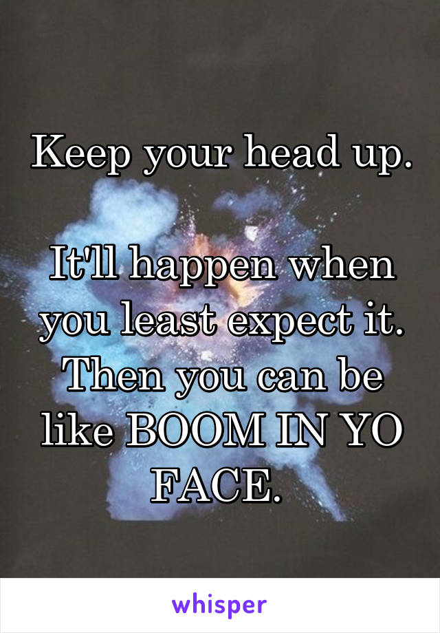 Keep your head up. 
It'll happen when you least expect it. Then you can be like BOOM IN YO FACE. 