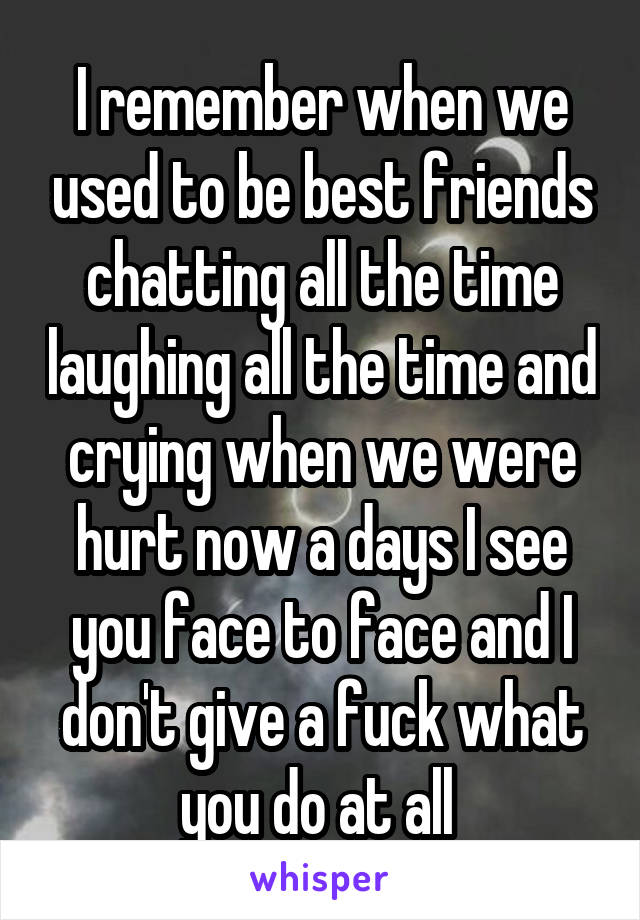 I remember when we used to be best friends chatting all the time laughing all the time and crying when we were hurt now a days I see you face to face and I don't give a fuck what you do at all 