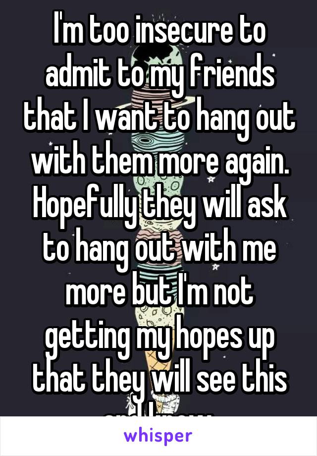 I'm too insecure to admit to my friends that I want to hang out with them more again. Hopefully they will ask to hang out with me more but I'm not getting my hopes up that they will see this and know.