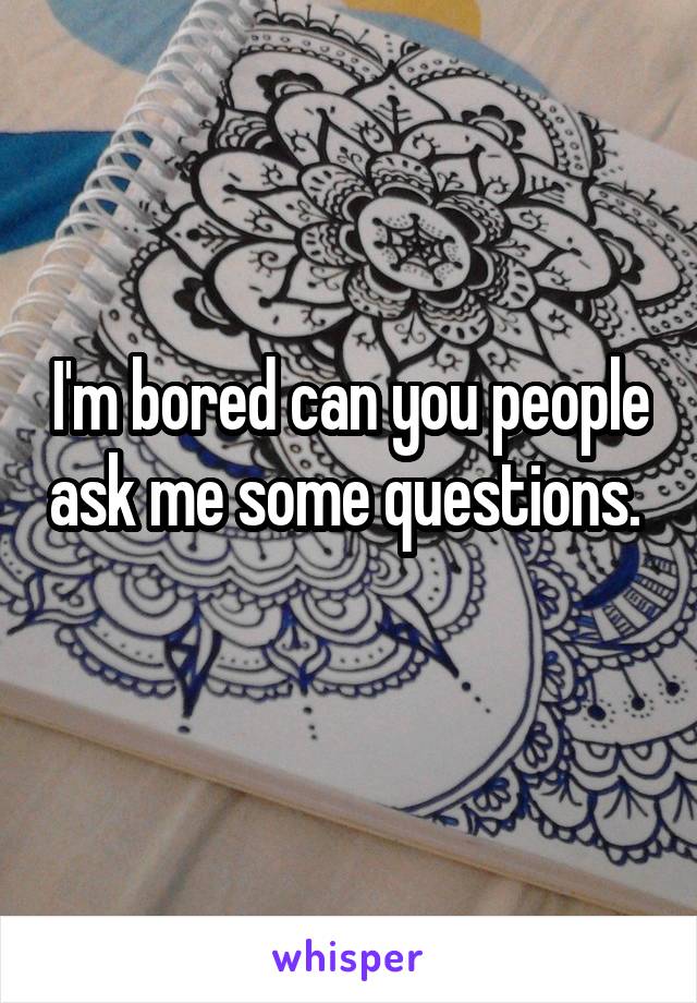 I'm bored can you people ask me some questions. 
