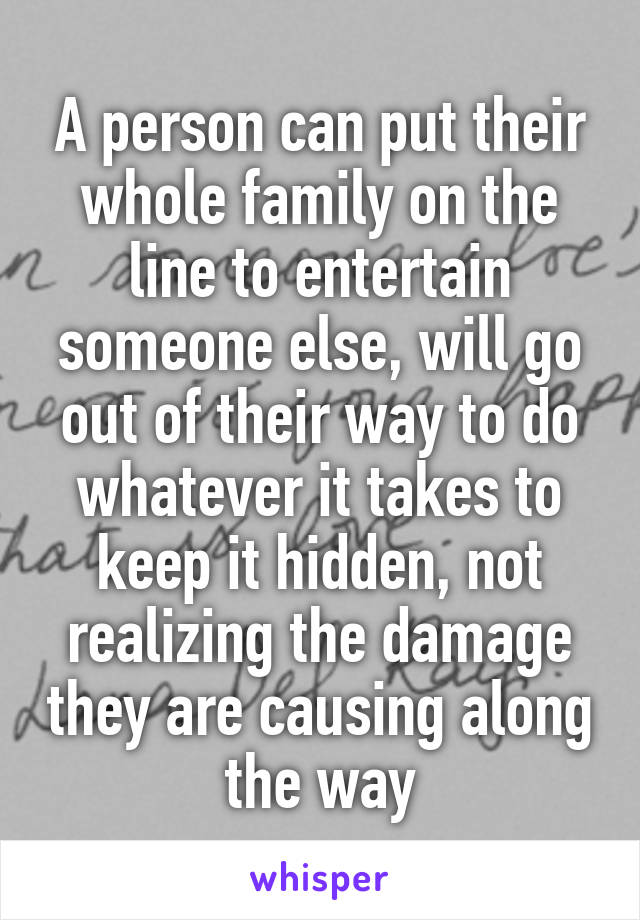 A person can put their whole family on the line to entertain someone else, will go out of their way to do whatever it takes to keep it hidden, not realizing the damage they are causing along the way