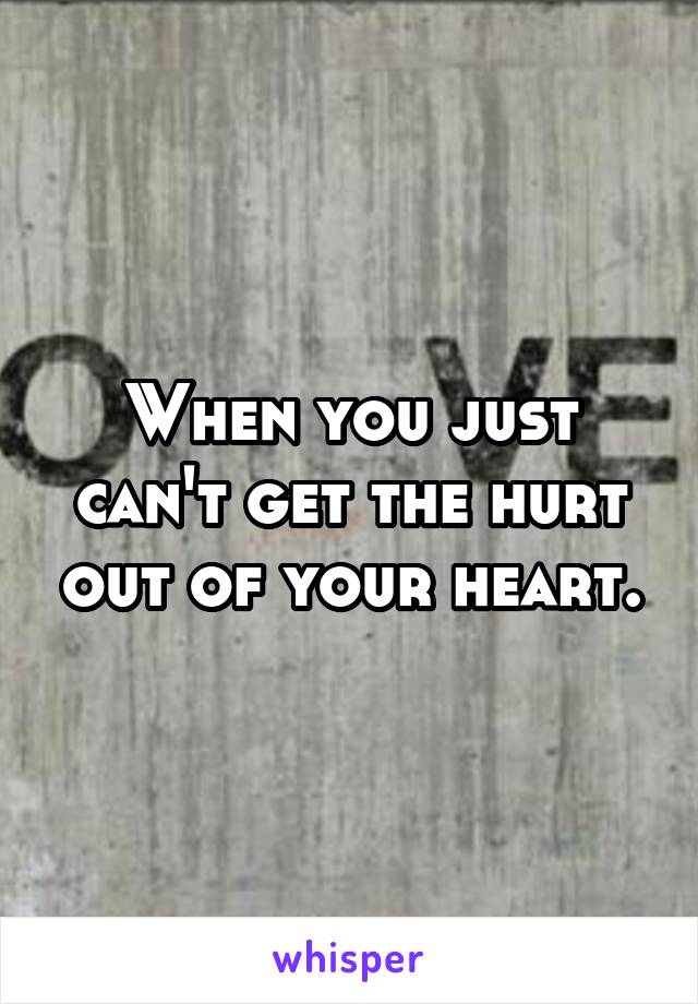 When you just can't get the hurt out of your heart.