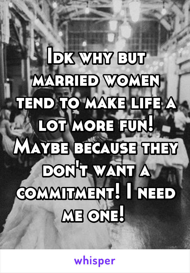 Idk why but married women tend to make life a lot more fun! Maybe because they don't want a commitment! I need me one! 