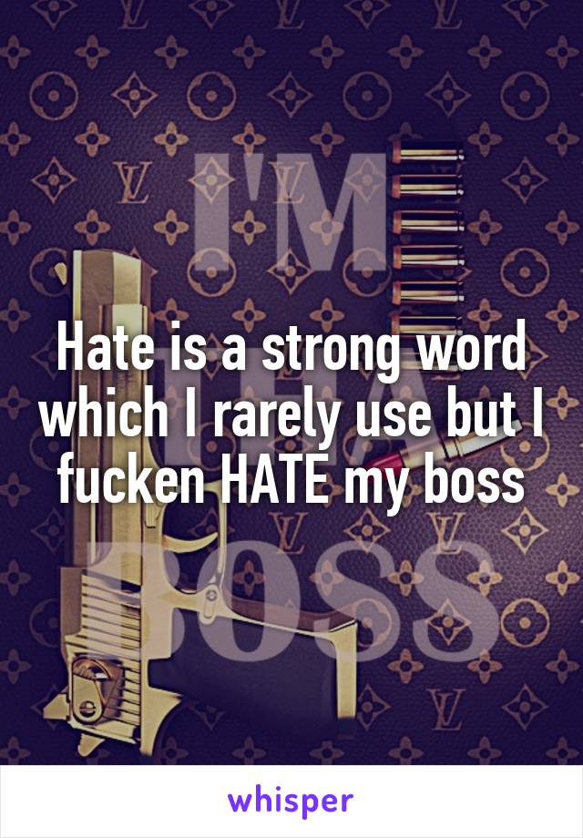 Hate is a strong word which I rarely use but I fucken HATE my boss