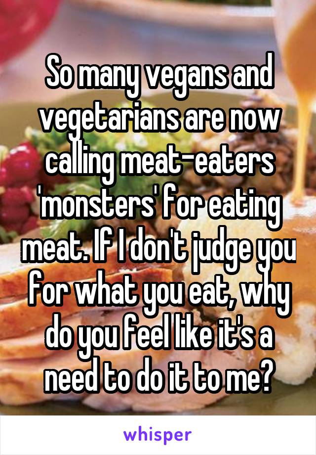 So many vegans and vegetarians are now calling meat-eaters 'monsters' for eating meat. If I don't judge you for what you eat, why do you feel like it's a need to do it to me?