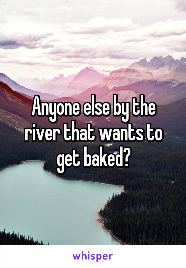 Anyone else by the river that wants to get baked?