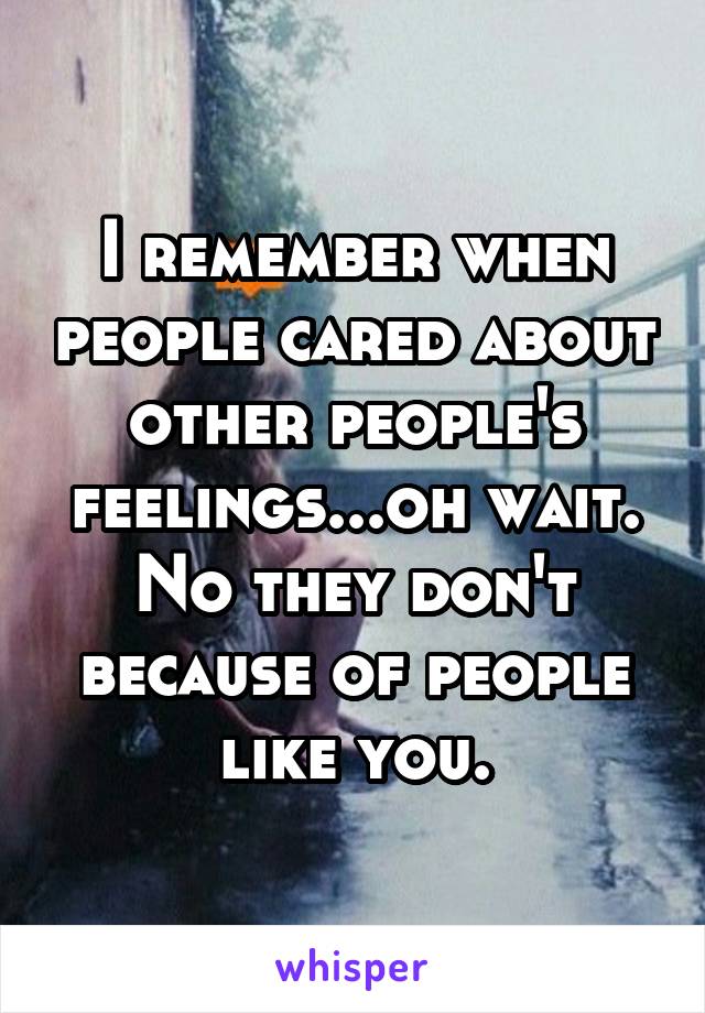 I remember when people cared about other people's feelings...oh wait. No they don't because of people like you.