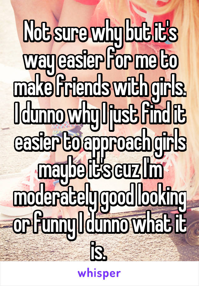 Not sure why but it's way easier for me to make friends with girls. I dunno why I just find it easier to approach girls maybe it's cuz I'm moderately good looking or funny I dunno what it is. 