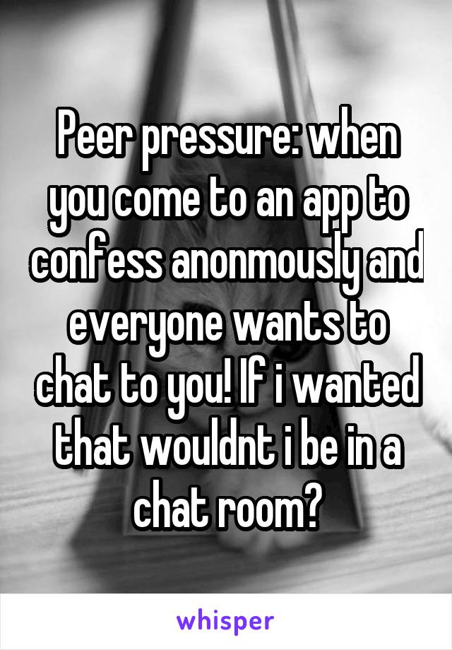 Peer pressure: when you come to an app to confess anonmously and everyone wants to chat to you! If i wanted that wouldnt i be in a chat room?