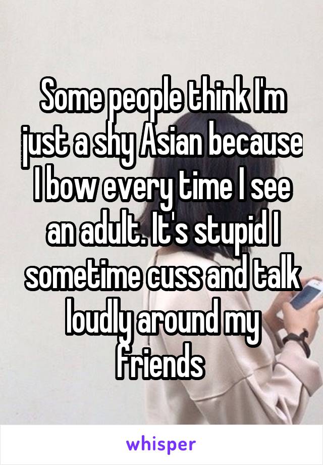 Some people think I'm just a shy Asian because I bow every time I see an adult. It's stupid I sometime cuss and talk loudly around my friends 