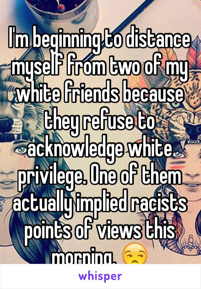 I'm beginning to distance myself from two of my white friends because they refuse to acknowledge white privilege. One of them actually implied racists points of views this morning. 😒