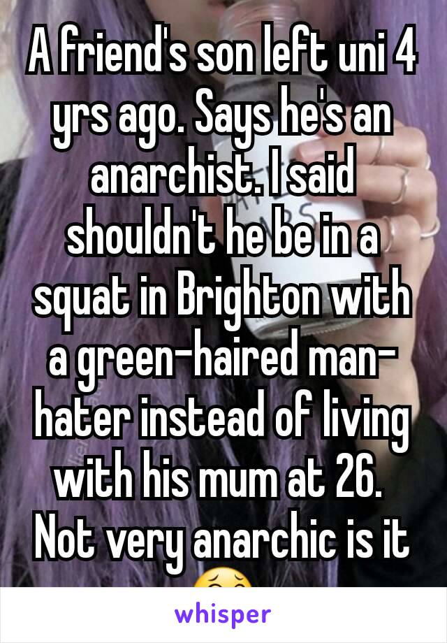 A friend's son left uni 4 yrs ago. Says he's an anarchist. I said shouldn't he be in a squat in Brighton with a green-haired man-hater instead of living with his mum at 26. 
Not very anarchic is it😂