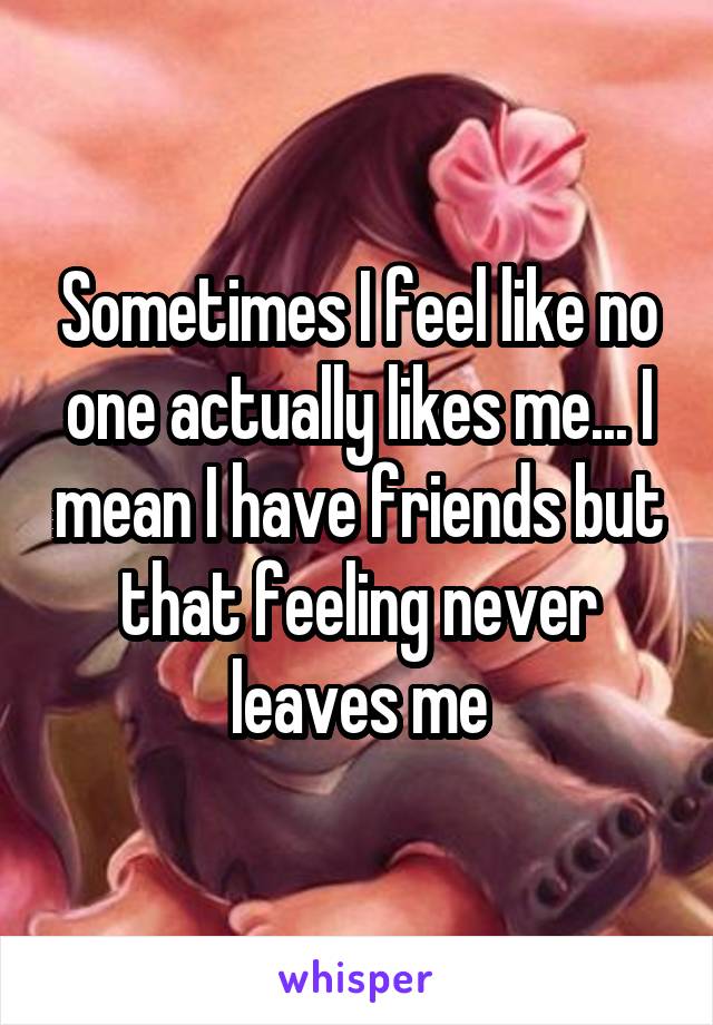 Sometimes I feel like no one actually likes me... I mean I have friends but that feeling never leaves me