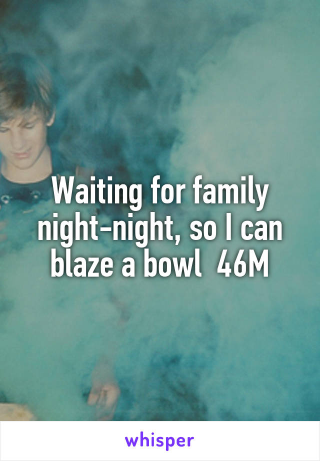 Waiting for family night-night, so I can blaze a bowl  46M