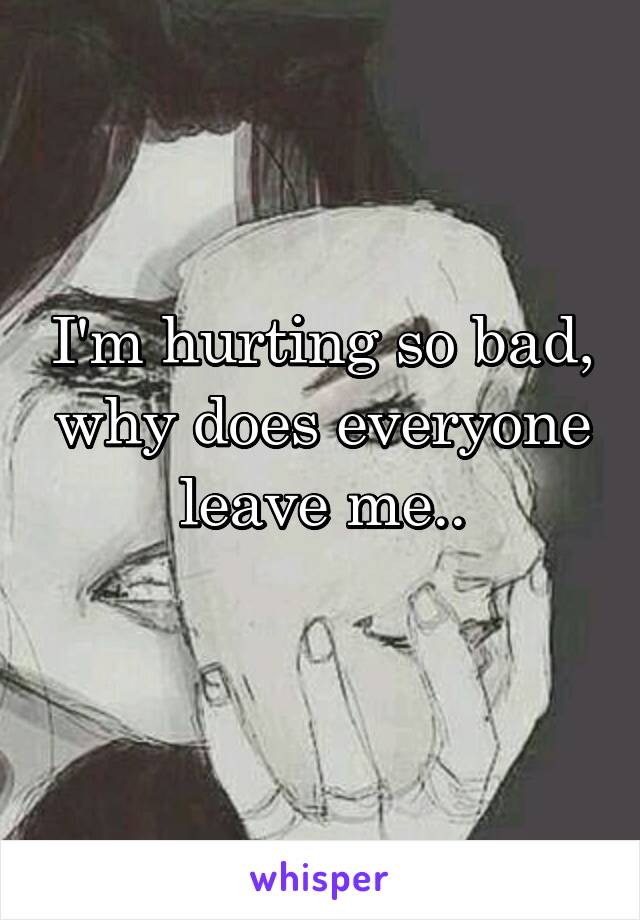 I'm hurting so bad, why does everyone leave me..
