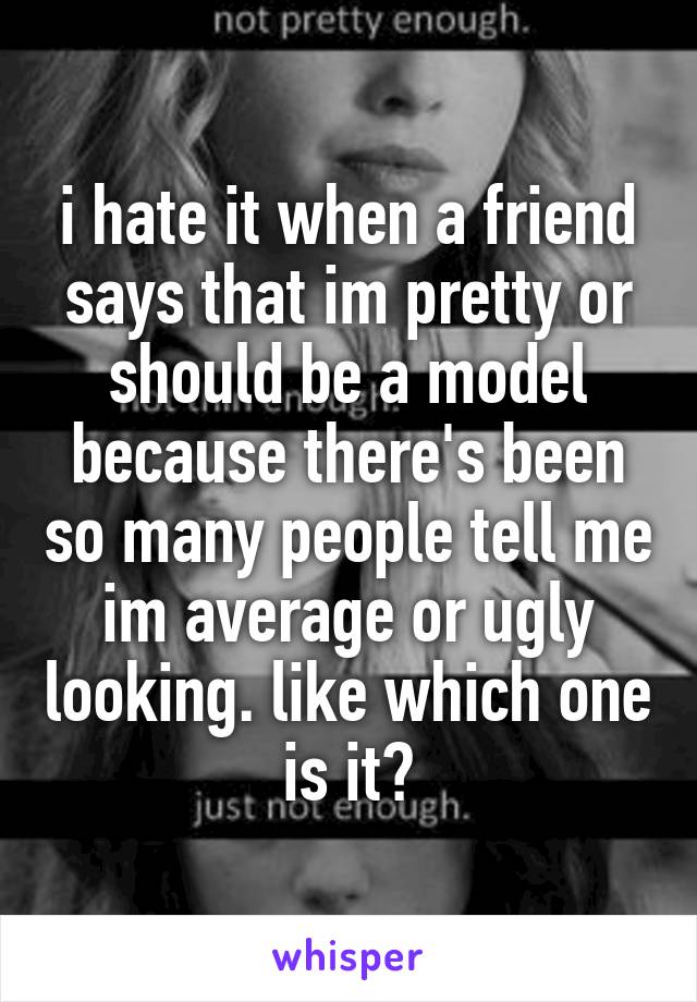 i hate it when a friend says that im pretty or should be a model because there's been so many people tell me im average or ugly looking. like which one is it?