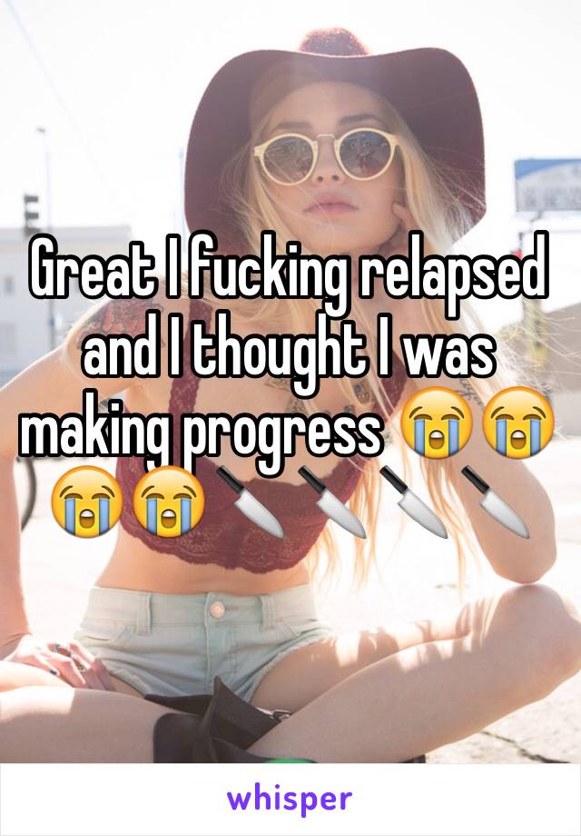 Great I fucking relapsed and I thought I was making progress 😭😭😭😭🔪🔪🔪🔪