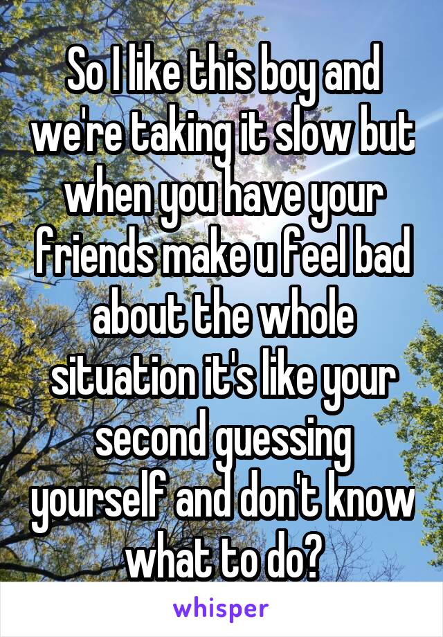 So I like this boy and we're taking it slow but when you have your friends make u feel bad about the whole situation it's like your second guessing yourself and don't know what to do?