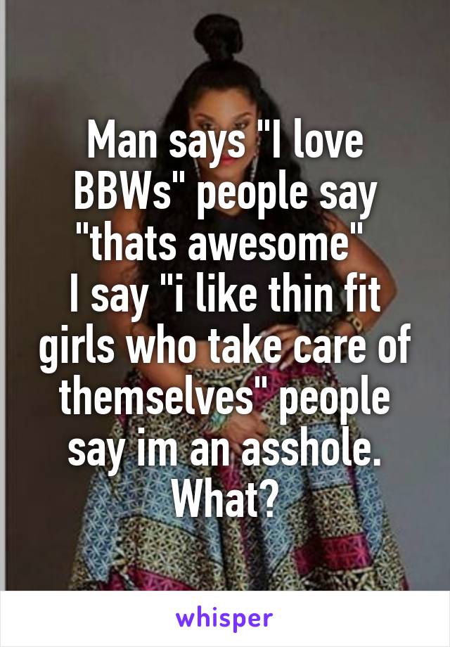 Man says "I love BBWs" people say "thats awesome" 
I say "i like thin fit girls who take care of themselves" people say im an asshole. What?