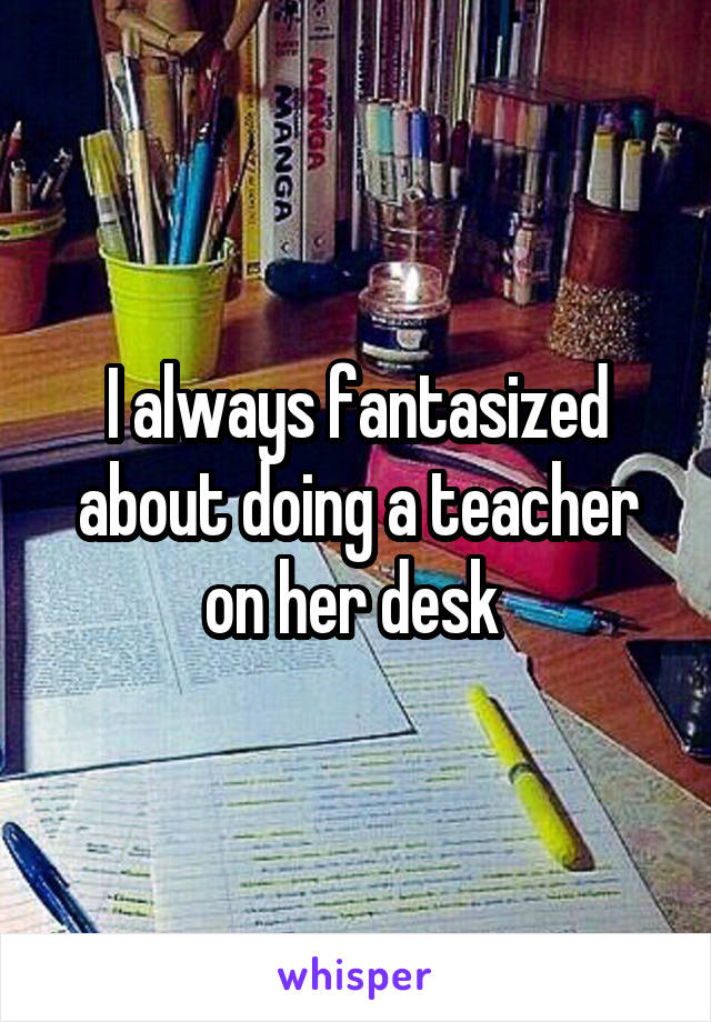 I always fantasized about doing a teacher on her desk 