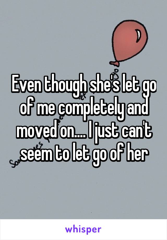 Even though she's let go of me completely and moved on.... I just can't seem to let go of her