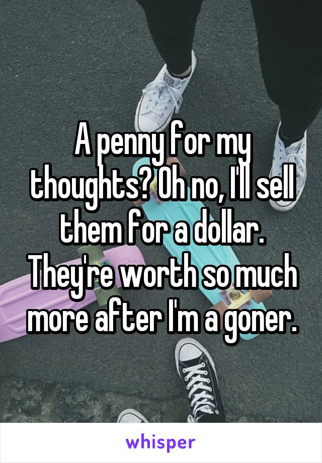 A penny for my thoughts? Oh no, I'll sell them for a dollar. They're worth so much more after I'm a goner.