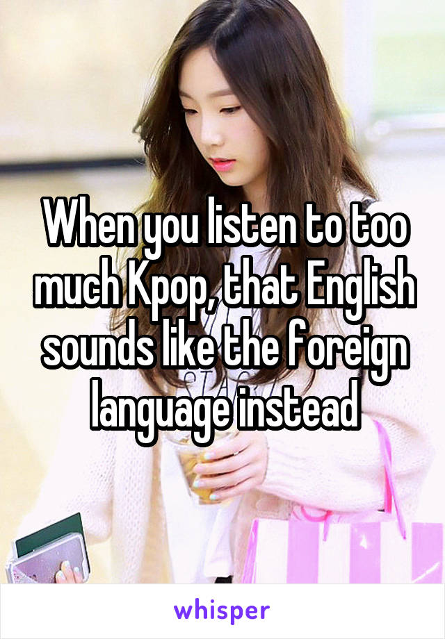 When you listen to too much Kpop, that English sounds like the foreign language instead